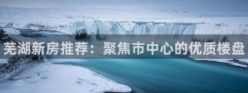 新宝5娱乐：芜湖新房推荐：聚焦市中心的优质楼盘
