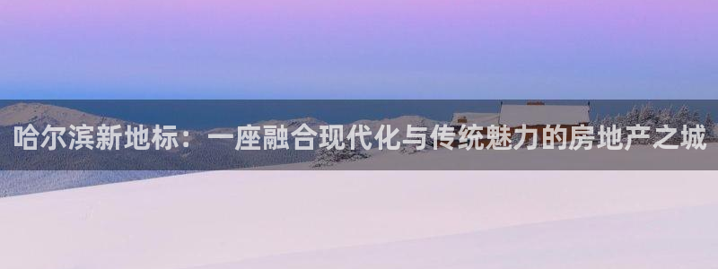 新宝5app：哈尔滨新地标：一座融合现代化与传统魅力的房地产
