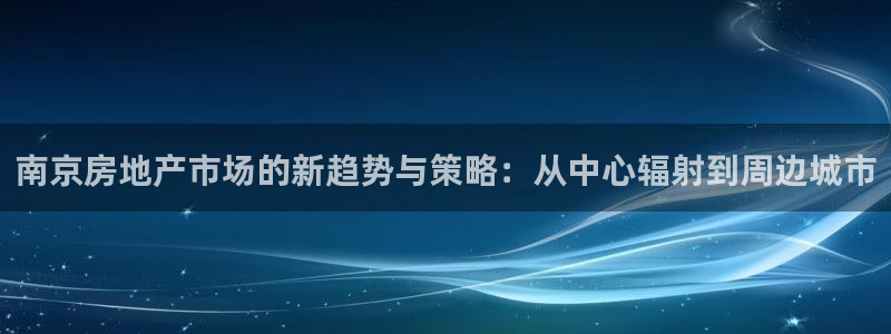 新宝5登录网址：南京房地产市场的新趋势与策略：从中心辐射到周