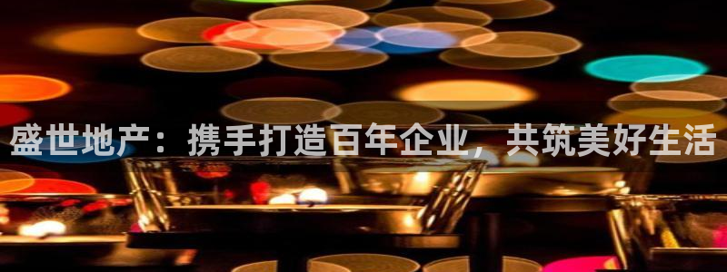 新宝5代理：盛世地产：携手打造百年企业，共筑美好生活